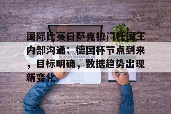 英雄联盟2025总决赛-关于国际比赛日萨克拉门托国王内部沟通：德国杯节点到来，目标明确，数据趋势出现新变化的信息